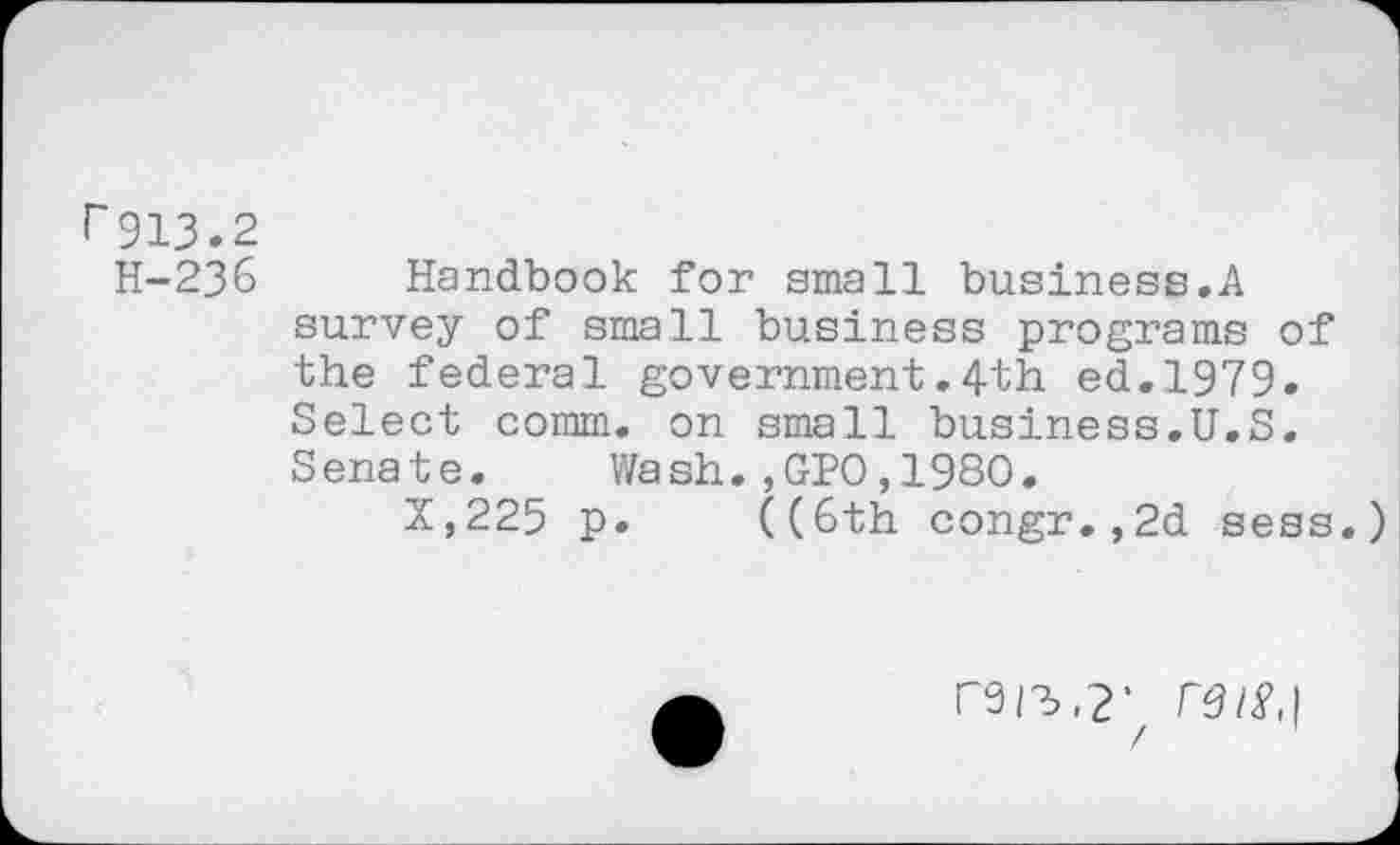 ﻿r913.2
H-236
Handbook for small business.A survey of small business programs of the federal government.4th ed.1979. Select comm, on small business.U.S. Senate. Wash.,GPO,1980.
X,225 p. ((6th congr.,2d sess.
r9/2>,2‘ re is,]
/